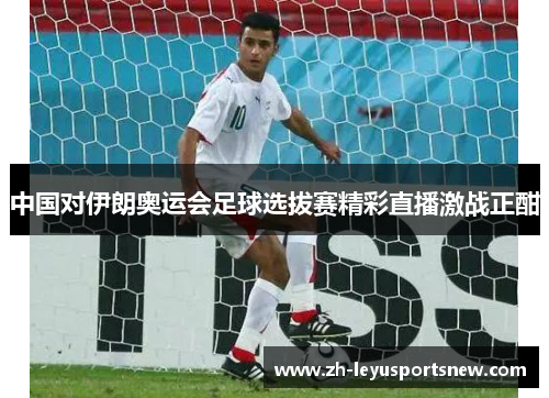 中国对伊朗奥运会足球选拔赛精彩直播激战正酣